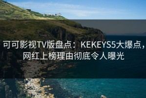 可可影视TV版盘点：KEKEYS5大爆点，网红上榜理由彻底令人曝光