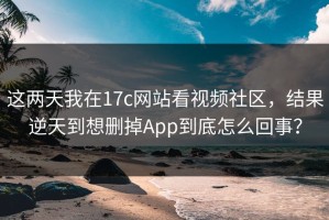 这两天我在17c网站看视频社区，结果逆天到想删掉App到底怎么回事？