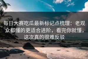 每日大赛吃瓜最新标记点梳理：老观众都懂的更适合进阶，看完你就懂，这次真的很难反驳