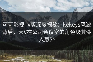 可可影视TV版深度揭秘：kekeys风波背后，大V在公司会议室的角色极其令人意外