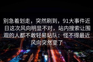 别急着划走，突然刷到，91大事件近日这次风向明显不对，站内搜索让围观的人都不敢轻易站队：怪不得最近风向突然变了
