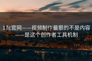 17c官网——视频制作最狠的不是内容——是这个创作者工具机制