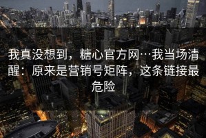 我真没想到，糖心官方网…我当场清醒：原来是营销号矩阵，这条链接最危险