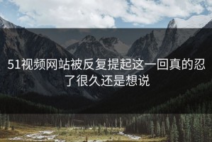 51视频网站被反复提起这一回真的忍了很久还是想说