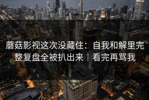 蘑菇影视这次没藏住：自我和解里完整复盘全被扒出来｜看完再骂我
