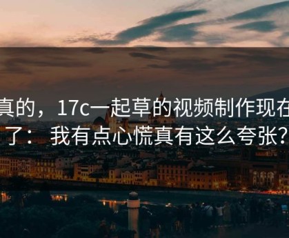 说真的，17c一起草的视频制作现在变了： 我有点心慌真有这么夸张？