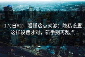 17c日韩： 看懂这点就够：隐私设置这样设置才对，新手别再乱点
