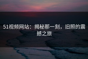 51视频网站：揭秘那一刻，旧照的震撼之旅