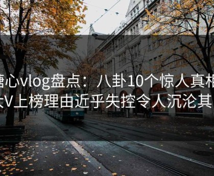 糖心vlog盘点：八卦10个惊人真相，大V上榜理由近乎失控令人沉沦其中