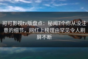 可可影视tv版盘点：秘闻7个你从没注意的细节，网红上榜理由罕见令人刷屏不断