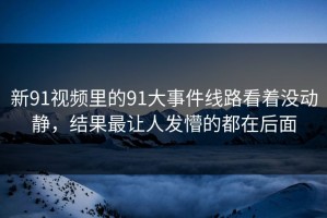 新91视频里的91大事件线路看着没动静，结果最让人发懵的都在后面