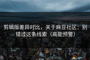 剪辑版差异对比，关于麻豆社区：别错过这条线索（高能预警）