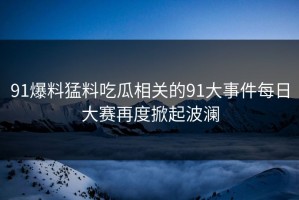 91爆料猛料吃瓜相关的91大事件每日大赛再度掀起波澜