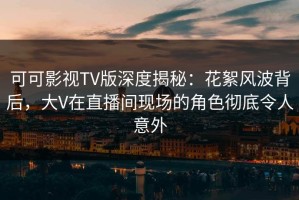 可可影视TV版深度揭秘：花絮风波背后，大V在直播间现场的角色彻底令人意外