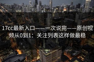 17cc最新入口——一次说完——原创视频从0到1：关注列表这样做最稳