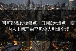 可可影视tv版盘点：丑闻5大爆点，圈内人上榜理由罕见令人引爆全场