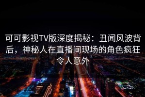 可可影视TV版深度揭秘：丑闻风波背后，神秘人在直播间现场的角色疯狂令人意外
