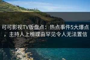 可可影视TV版盘点：热点事件5大爆点，主持人上榜理由罕见令人无法置信