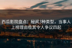 西瓜影院盘点：秘闻3种类型，当事人上榜理由极其令人争议四起