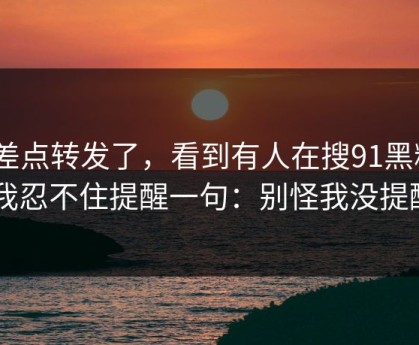 我差点转发了，看到有人在搜91黑料 - 我忍不住提醒一句：别怪我没提醒
