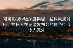 可可影视tv版深度揭秘：猛料风波背后，神秘人在记者发布会的角色彻底令人意外