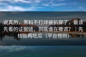 说真的，黑料不打烊被扒穿了，最该先看的证据链，到底谁在撒谎？｜先核验再吃瓜（平台规则）