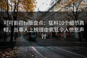 可可影视tv版盘点：猛料10个细节真相，当事人上榜理由疯狂令人愤怒声讨