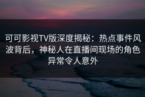 可可影视TV版深度揭秘：热点事件风波背后，神秘人在直播间现场的角色异常令人意外