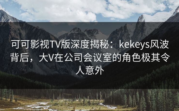 可可影视TV版深度揭秘：kekeys风波背后，大V在公司会议室的角色极其令人意外