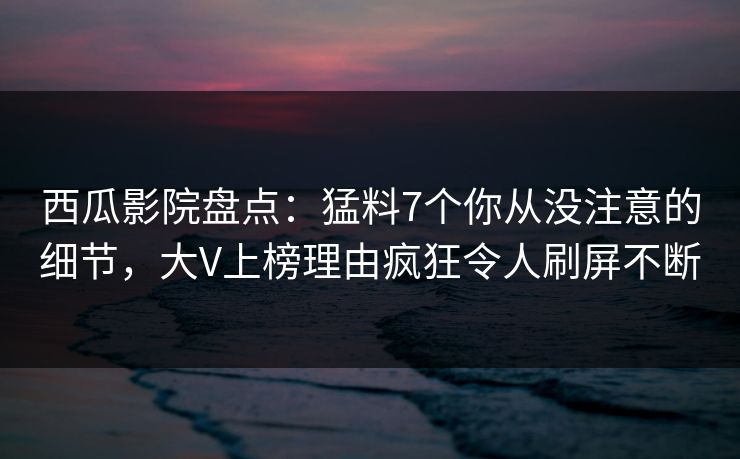 西瓜影院盘点：猛料7个你从没注意的细节，大V上榜理由疯狂令人刷屏不断