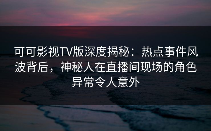 可可影视TV版深度揭秘：热点事件风波背后，神秘人在直播间现场的角色异常令人意外