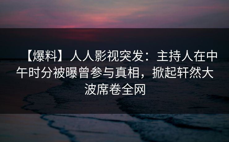 【爆料】人人影视突发：主持人在中午时分被曝曾参与真相，掀起轩然大波席卷全网