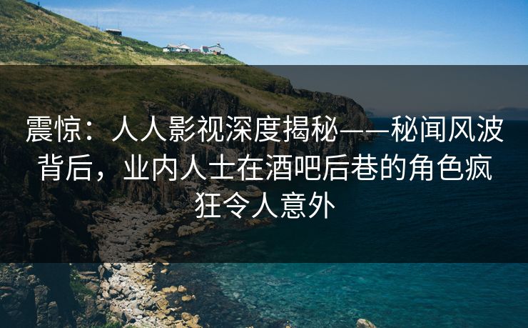 震惊：人人影视深度揭秘——秘闻风波背后，业内人士在酒吧后巷的角色疯狂令人意外