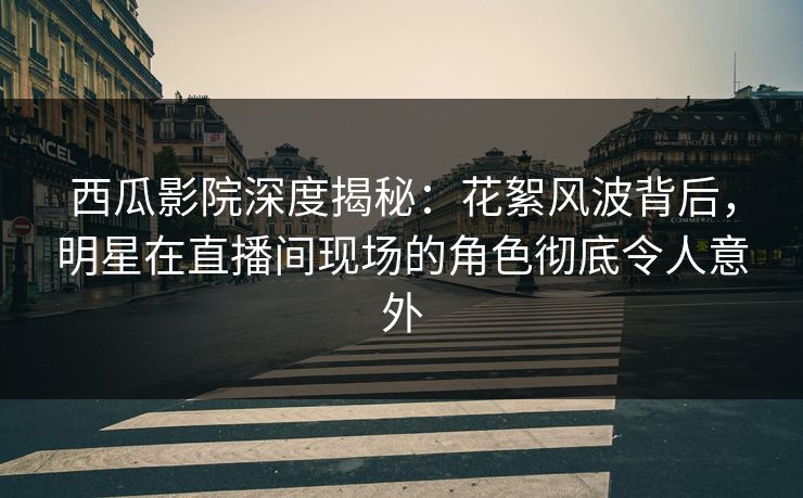 西瓜影院深度揭秘：花絮风波背后，明星在直播间现场的角色彻底令人意外