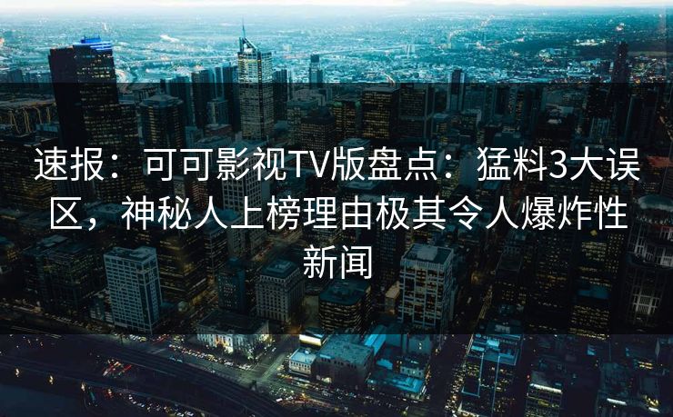 速报：可可影视TV版盘点：猛料3大误区，神秘人上榜理由极其令人爆炸性新闻