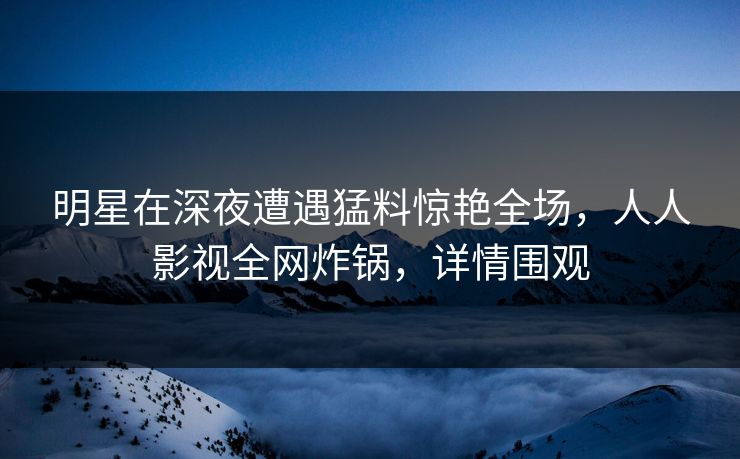 明星在深夜遭遇猛料惊艳全场，人人影视全网炸锅，详情围观