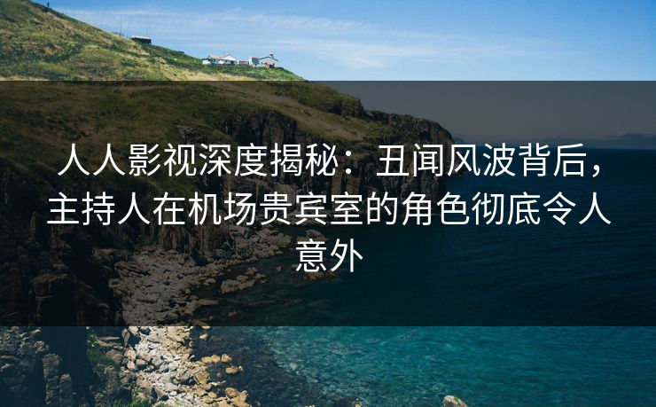 人人影视深度揭秘：丑闻风波背后，主持人在机场贵宾室的角色彻底令人意外