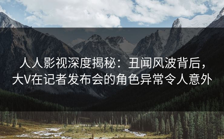 人人影视深度揭秘：丑闻风波背后，大V在记者发布会的角色异常令人意外