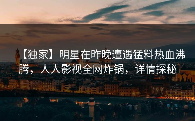 【独家】明星在昨晚遭遇猛料热血沸腾，人人影视全网炸锅，详情探秘