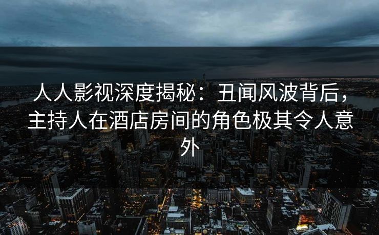 人人影视深度揭秘：丑闻风波背后，主持人在酒店房间的角色极其令人意外