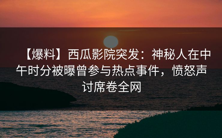 【爆料】西瓜影院突发:神秘人在中午时分被曝曾参与热点事件,愤怒声讨席卷全网 【爆料】西瓜影院突发:神秘人在中午时分被曝曾参与热点事件,愤怒声讨席卷全网