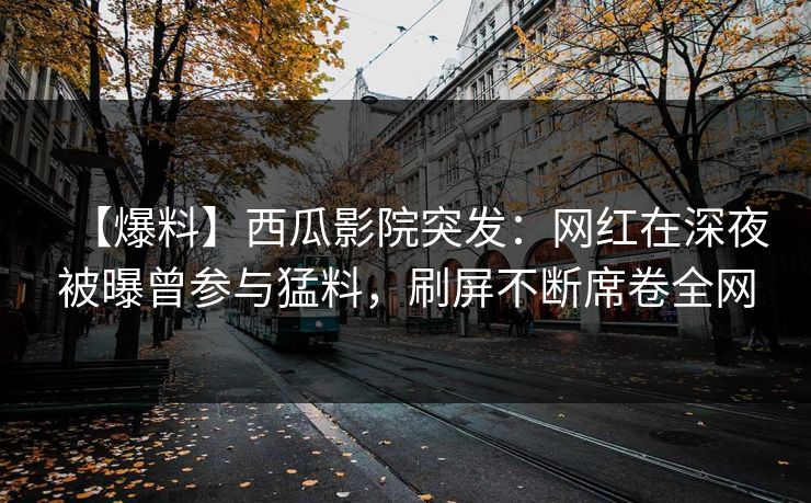 【爆料】西瓜影院突发：网红在深夜被曝曾参与猛料，刷屏不断席卷全网