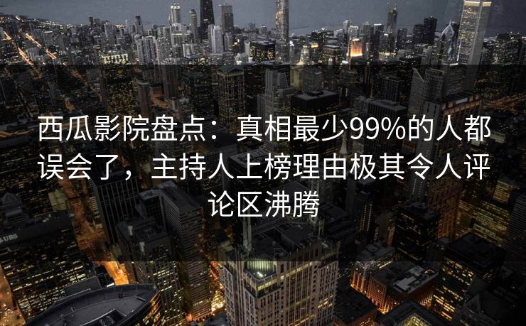 西瓜影院盘点：真相最少99%的人都误会了，主持人上榜理由极其令人评论区沸腾