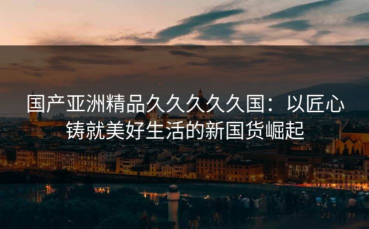 国产亚洲精品久久久久久国：以匠心铸就美好生活的新国货崛起