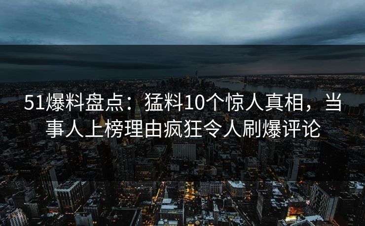 51爆料盘点：猛料10个惊人真相，当事人上榜理由疯狂令人刷爆评论