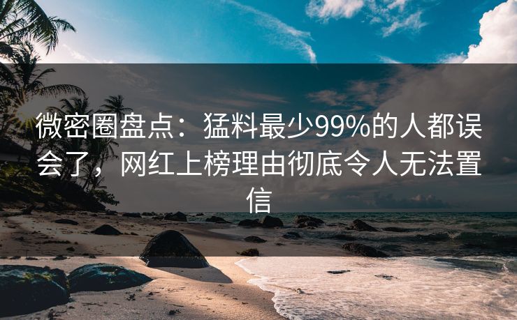 微密圈盘点：猛料最少99%的人都误会了，网红上榜理由彻底令人无法置信