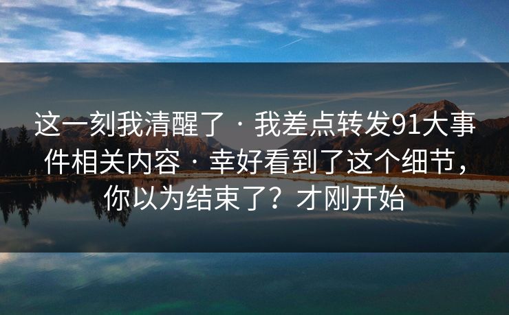 这一刻我清醒了 · 我差点转发91大事件相关内容 · 幸好看到了这个细节，你以为结束了？才刚开始