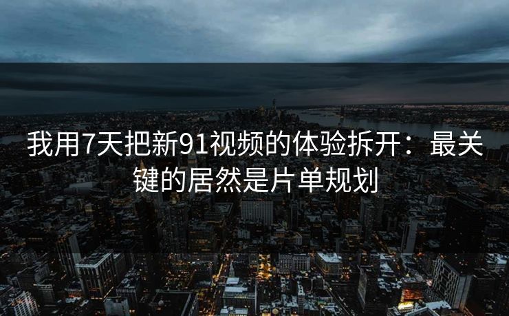 我用7天把新91视频的体验拆开：最关键的居然是片单规划