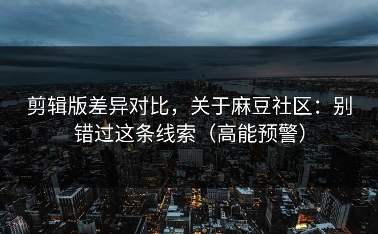 剪辑版差异对比，关于麻豆社区：别错过这条线索（高能预警）