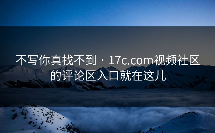 不写你真找不到 · 17c.com视频社区的评论区入口就在这儿